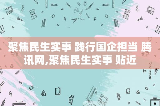 聚焦民生实事 践行国企担当 腾讯网,聚焦民生实事 贴近