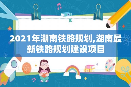 2021年湖南铁路规划,湖南最新铁路规划建设项目