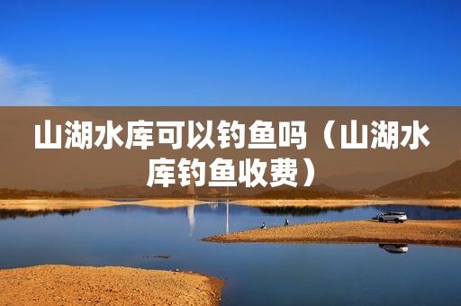 山湖水库可以钓鱼吗（山湖水库钓鱼收费）