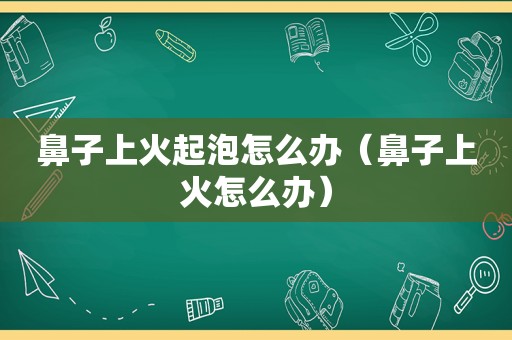 鼻子上火起泡怎么办（鼻子上火怎么办）