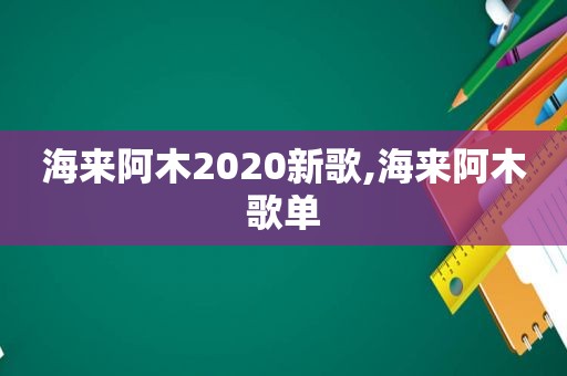 海来阿木2020新歌,海来阿木歌单