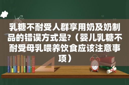 乳糖不耐受人群享用奶及奶制品的错误方式是?（婴儿乳糖不耐受母乳喂养饮食应该注意事项）