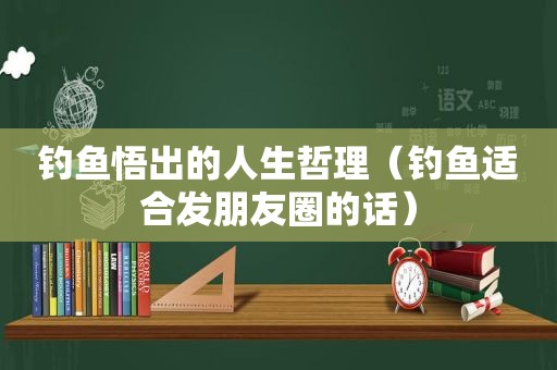 钓鱼悟出的人生哲理（钓鱼适合发朋友圈的话）