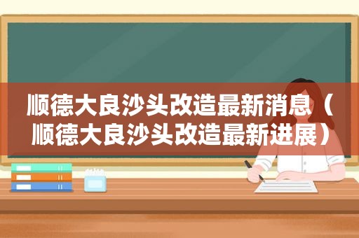 顺德大良沙头改造最新消息（顺德大良沙头改造最新进展）