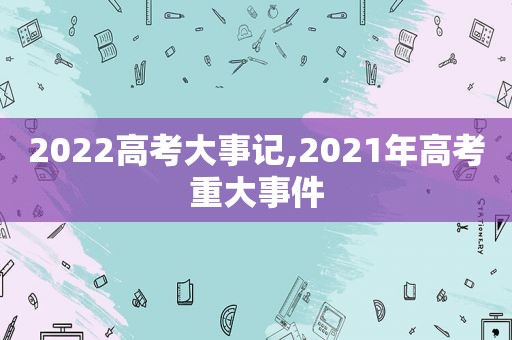 2022高考大事记,2021年高考重大事件  第1张