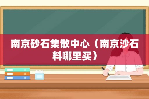 南京砂石集散中心（南京沙石料哪里买）