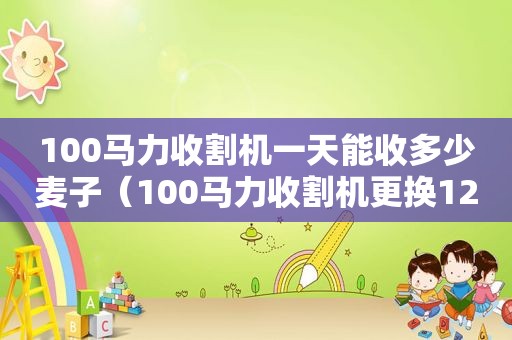 100马力收割机一天能收多少麦子（100马力收割机更换125马力柴油机能用吗?）