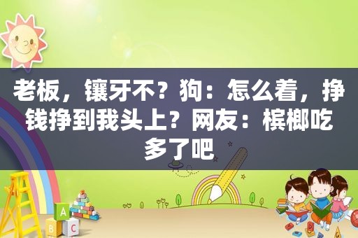 老板，镶牙不？狗：怎么着，挣钱挣到我头上？网友：槟榔吃多了吧