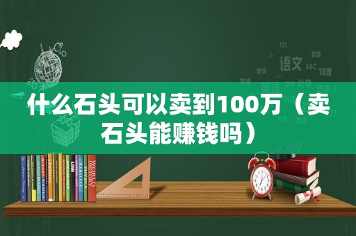 什么石头可以卖到100万（卖石头能赚钱吗）