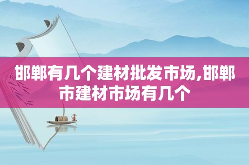 邯郸有几个建材批发市场,邯郸市建材市场有几个