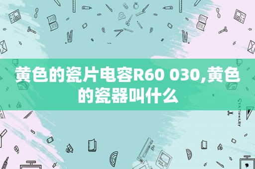 黄色的瓷片电容R60 030,黄色的瓷器叫什么