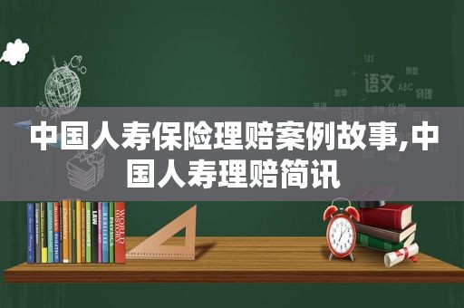 中国人寿保险理赔案例故事,中国人寿理赔简讯