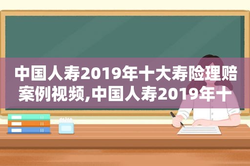 中国人寿2019年十大寿险理赔案例视频,中国人寿2019年十大寿险理赔案例分析