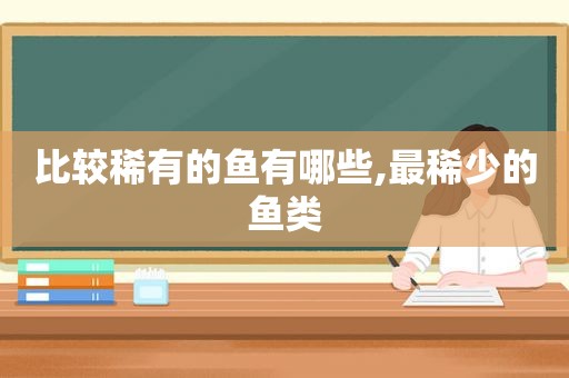 比较稀有的鱼有哪些,最稀少的鱼类