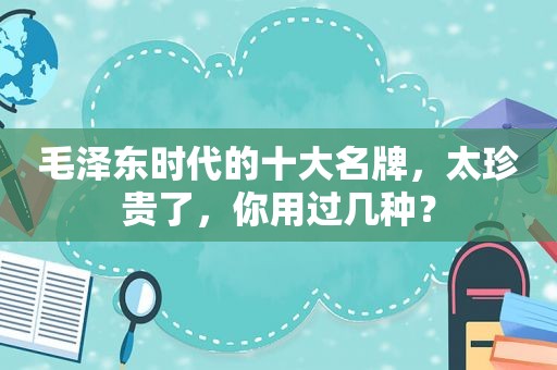  *** 时代的十大名牌，太珍贵了，你用过几种？