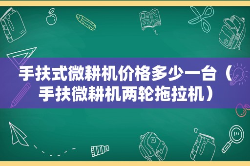 手扶式微耕机价格多少一台（手扶微耕机两轮拖拉机）