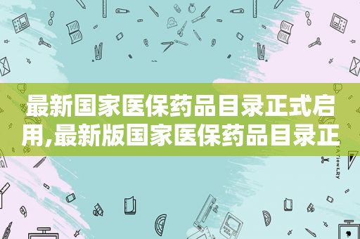 最新国家医保药品目录正式启用,最新版国家医保药品目录正式发布