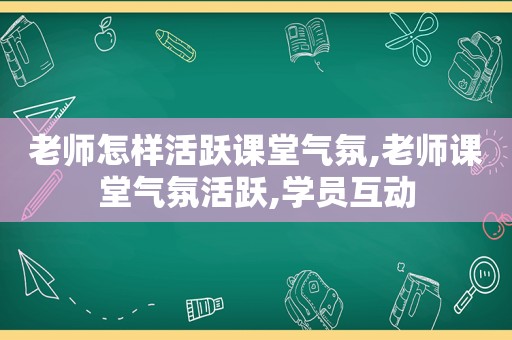 老师怎样活跃课堂气氛,老师课堂气氛活跃,学员互动