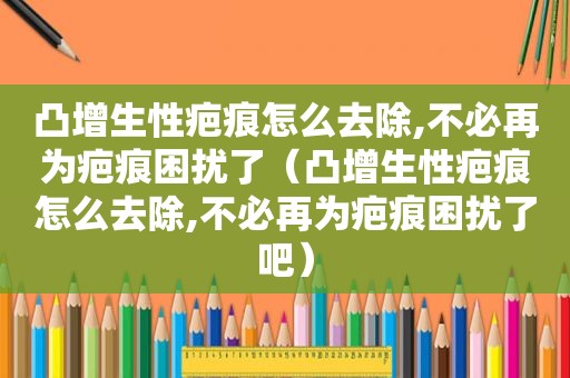 凸增生性疤痕怎么去除,不必再为疤痕困扰了（凸增生性疤痕怎么去除,不必再为疤痕困扰了吧）