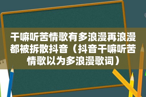 干嘛听苦情歌有多浪漫再浪漫都被拆散抖音（抖音干嘛听苦情歌以为多浪漫歌词）