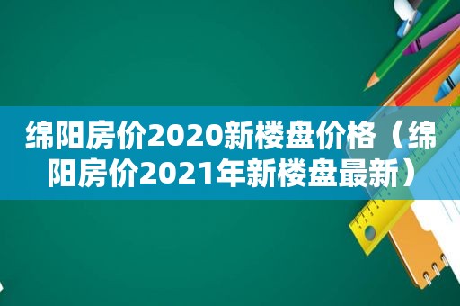 绵阳房价2020新楼盘价格（绵阳房价2021年新楼盘最新）