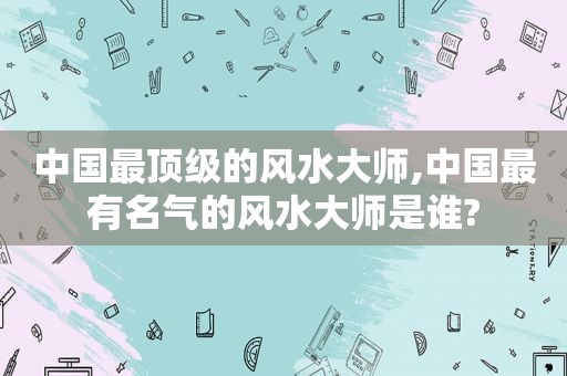 中国最顶级的风水大师,中国最有名气的风水大师是谁?