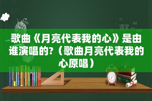 歌曲《月亮代表我的心》是由谁演唱的?（歌曲月亮代表我的心原唱）