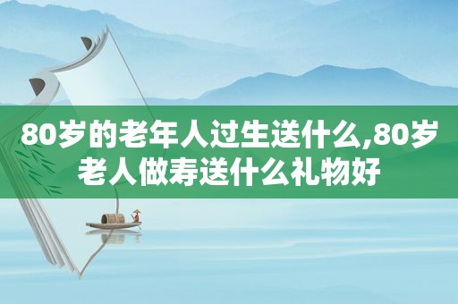 80岁的老年人过生送什么,80岁老人做寿送什么礼物好