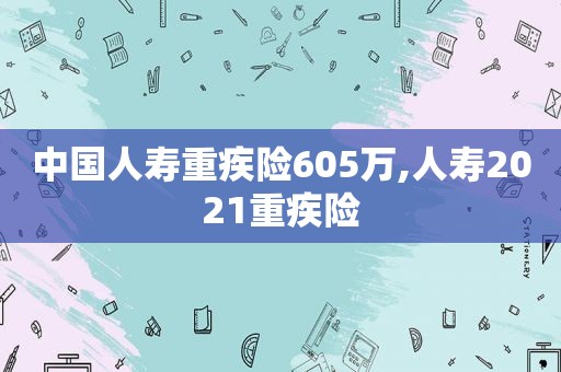 中国人寿重疾险605万,人寿2021重疾险