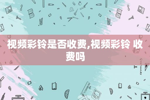 视频彩铃是否收费,视频彩铃 收费吗