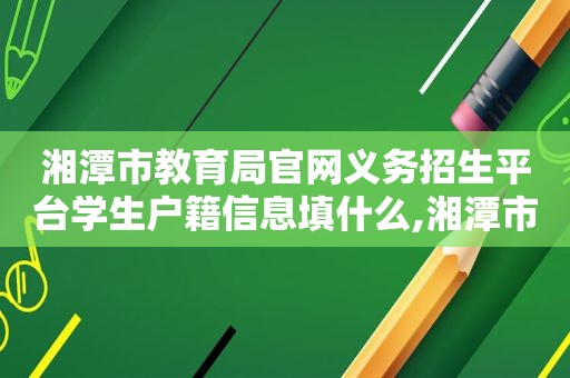 湘潭市教育局官网义务招生平台学生户籍信息填什么,湘潭市教育局官网义务招生平台登录