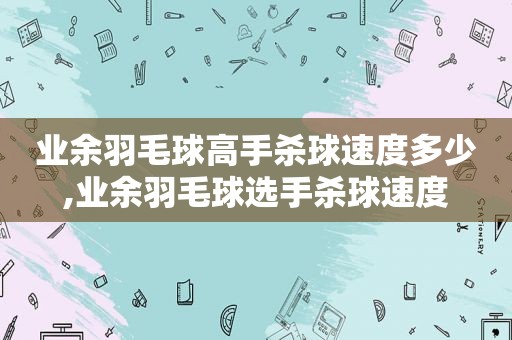 业余羽毛球高手杀球速度多少,业余羽毛球选手杀球速度