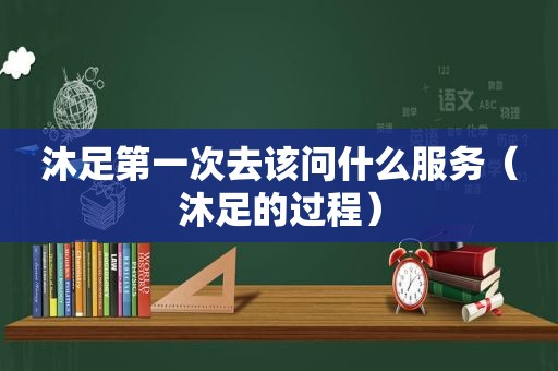 沐足第一次去该问什么服务（沐足的过程）