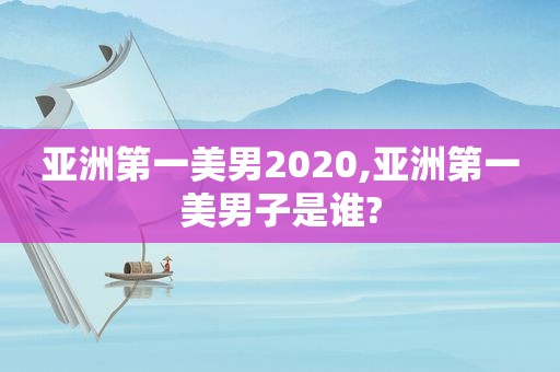 亚洲第一美男2020,亚洲第一美男子是谁?