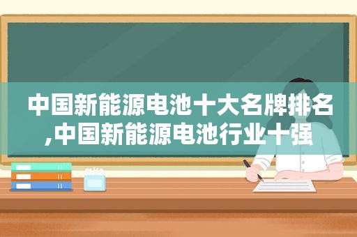 中国新能源电池十大名牌排名,中国新能源电池行业十强