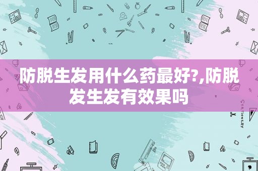 防脱生发用什么药最好?,防脱发生发有效果吗