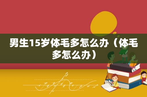 男生15岁体毛多怎么办（体毛多怎么办）