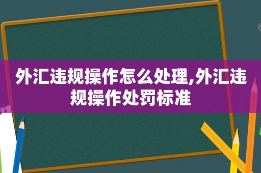 外汇违规操作怎么处理,外汇违规操作处罚标准