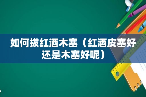 如何拔红酒木塞（红酒皮塞好还是木塞好呢）