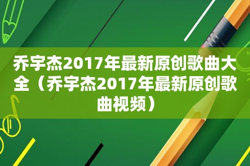 乔宇杰2017年最新原创歌曲大全（乔宇杰2017年最新原创歌曲视频）