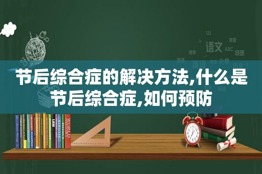 节后综合症的解决方法,什么是节后综合症,如何预防