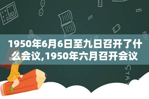 1950年6月6日至九日召开了什么会议,1950年六月召开会议