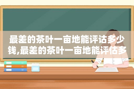 最差的茶叶一亩地能评诂多少钱,最差的茶叶一亩地能评估多少钱