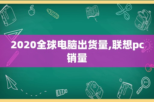 2020全球电脑出货量,联想pc销量