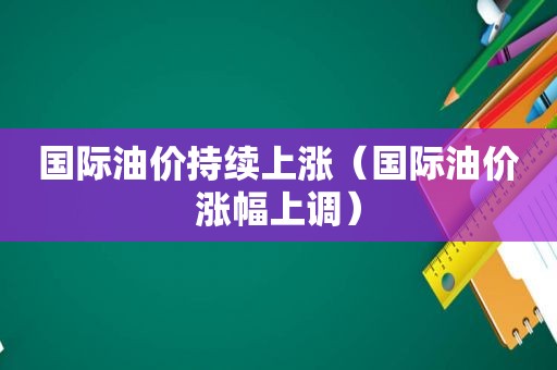 国际油价持续上涨（国际油价涨幅上调）