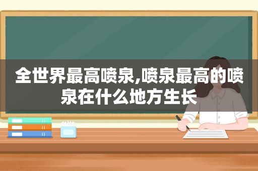 全世界最高喷泉,喷泉最高的喷泉在什么地方生长