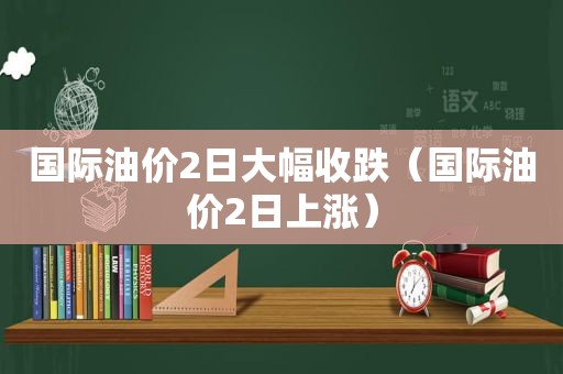 国际油价2日大幅收跌（国际油价2日上涨）