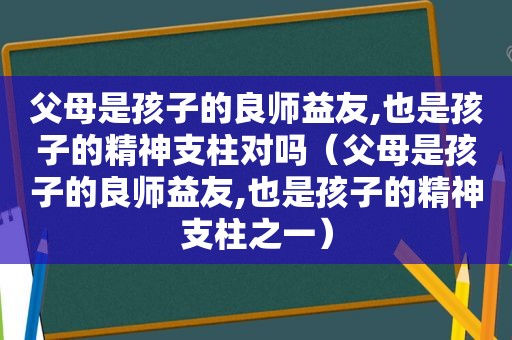 父母是孩子的良师益友,也是孩子的精神支柱对吗（父母是孩子的良师益友,也是孩子的精神支柱之一）