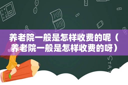 养老院一般是怎样收费的呢（养老院一般是怎样收费的呀）