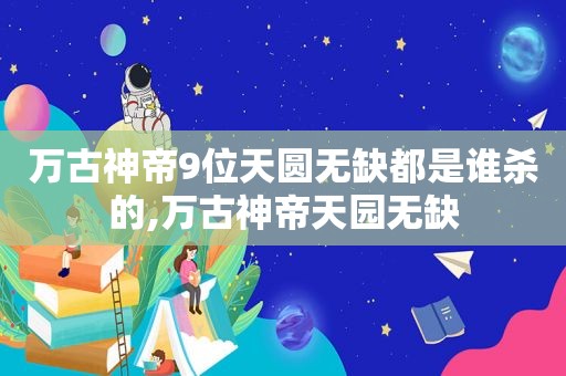 万古神帝9位天圆无缺都是谁杀的,万古神帝天园无缺